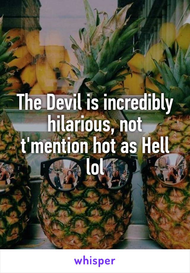 The Devil is incredibly hilarious, not t'mention hot as Hell lol