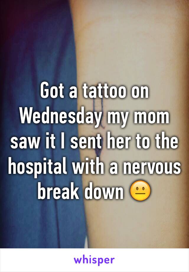 Got a tattoo on Wednesday my mom saw it I sent her to the hospital with a nervous break down 😐