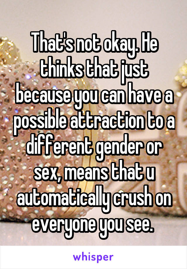 That's not okay. He thinks that just because you can have a possible attraction to a different gender or sex, means that u automatically crush on everyone you see. 