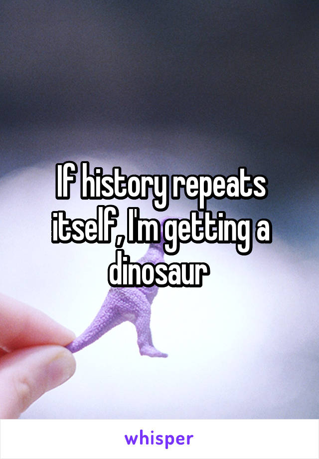 If history repeats itself, I'm getting a dinosaur 