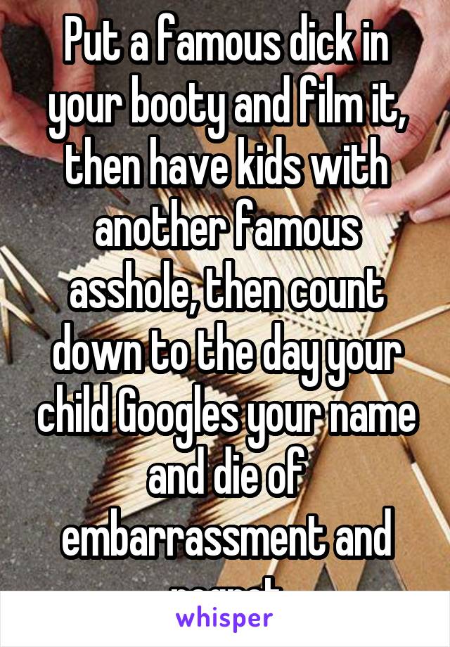 Put a famous dick in your booty and film it, then have kids with another famous asshole, then count down to the day your child Googles your name and die of embarrassment and regret