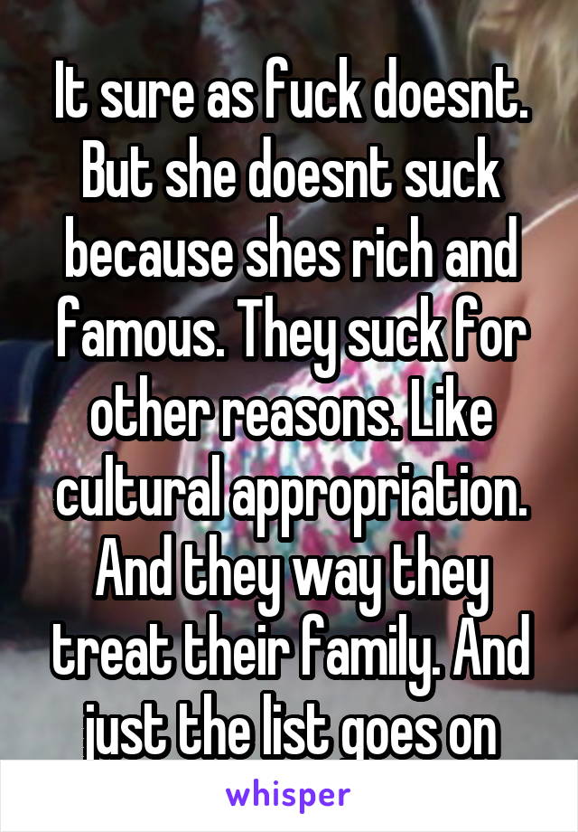 It sure as fuck doesnt. But she doesnt suck because shes rich and famous. They suck for other reasons. Like cultural appropriation. And they way they treat their family. And just the list goes on