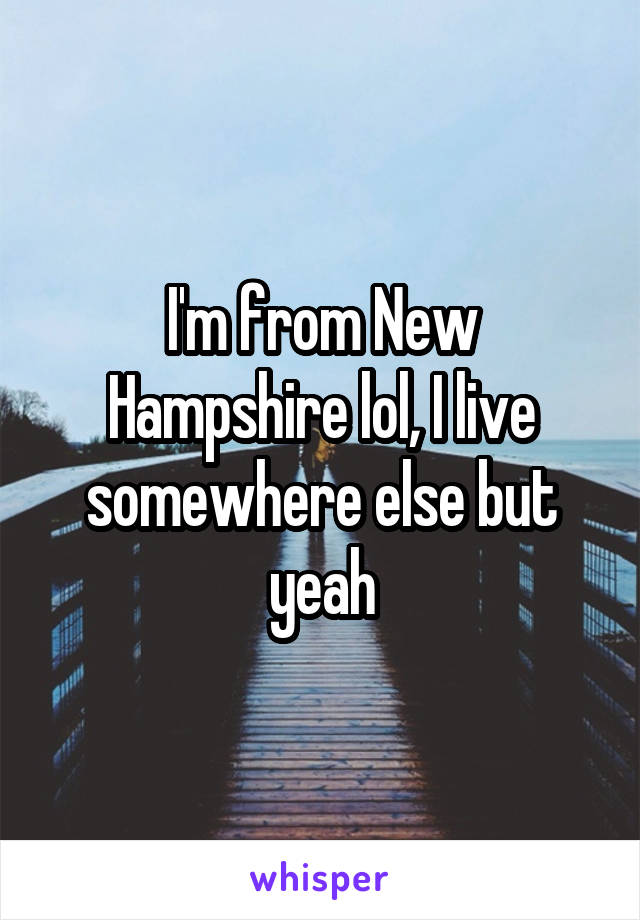 I'm from New Hampshire lol, I live somewhere else but yeah