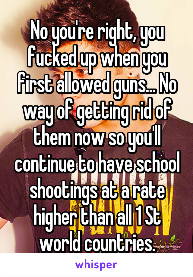 No you're right, you fucked up when you first allowed guns... No way of getting rid of them now so you'll continue to have school shootings at a rate higher than all 1 St world countries.