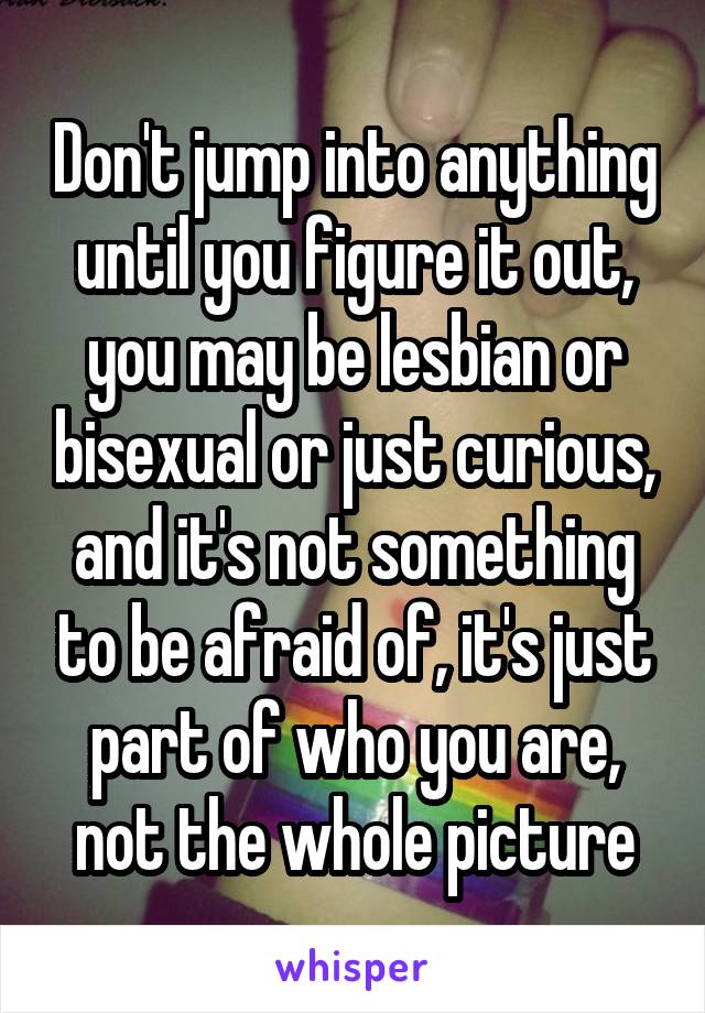 Don't jump into anything until you figure it out, you may be lesbian or bisexual or just curious, and it's not something to be afraid of, it's just part of who you are, not the whole picture