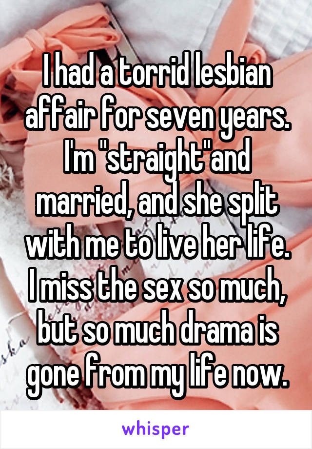 I had a torrid lesbian affair for seven years. I'm "straight"and married, and she split with me to live her life. I miss the sex so much, but so much drama is gone from my life now.