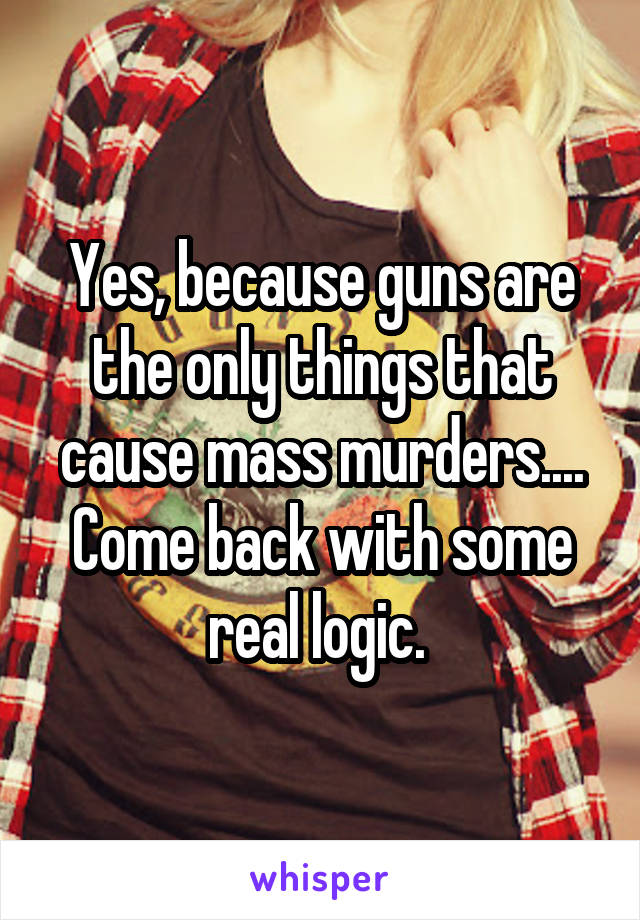 Yes, because guns are the only things that cause mass murders....
Come back with some real logic. 