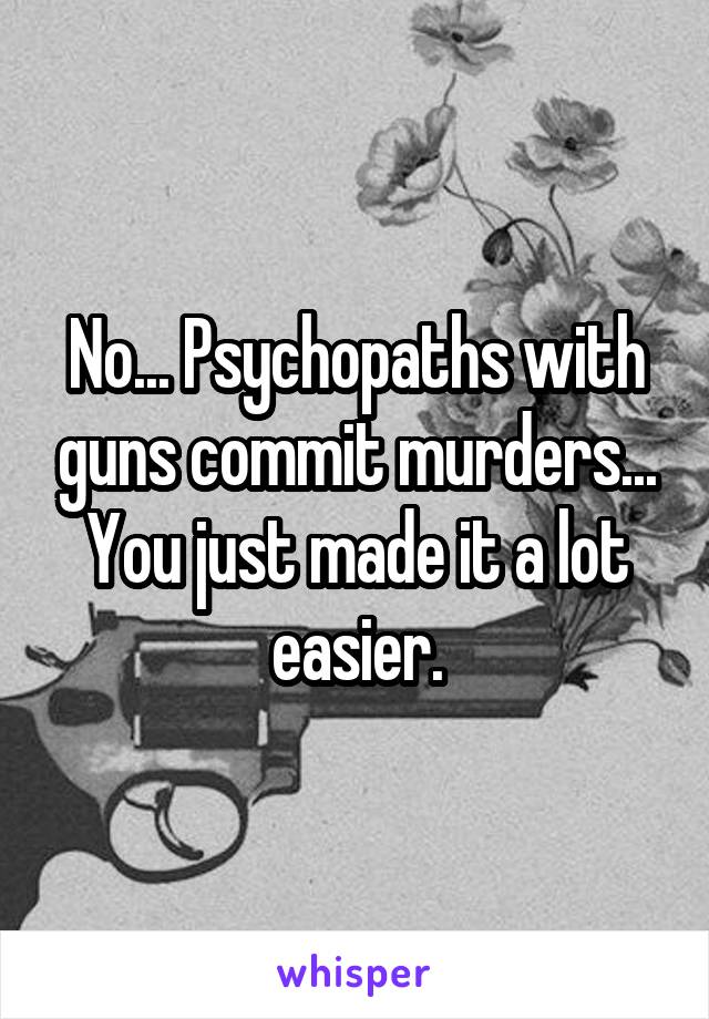 No... Psychopaths with guns commit murders... You just made it a lot easier.