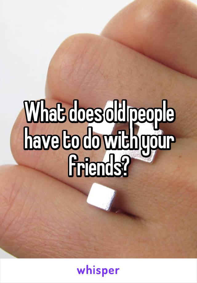 What does old people have to do with your friends?