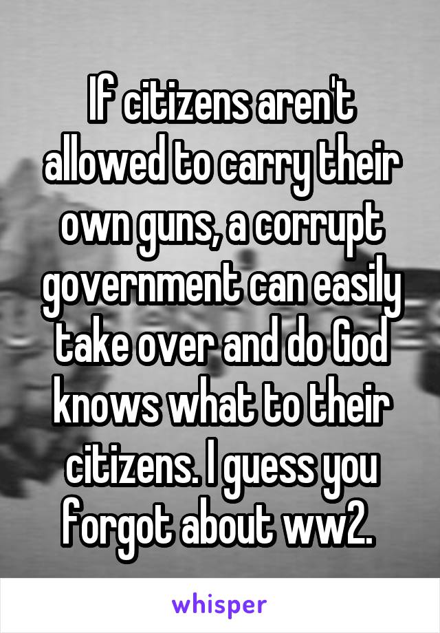 If citizens aren't allowed to carry their own guns, a corrupt government can easily take over and do God knows what to their citizens. I guess you forgot about ww2. 