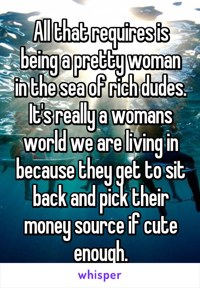 All that requires is being a pretty woman in the sea of rich dudes. It's really a womans world we are living in because they get to sit back and pick their money source if cute enough.