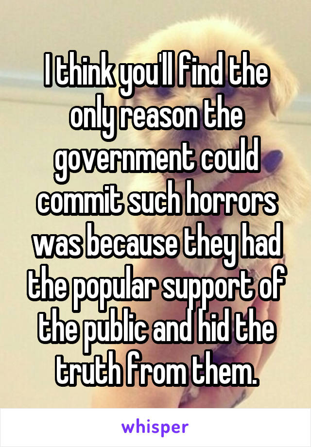 I think you'll find the only reason the government could commit such horrors was because they had the popular support of the public and hid the truth from them.