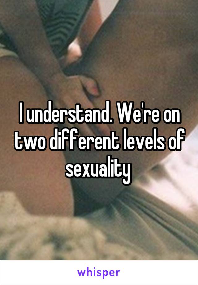 I understand. We're on two different levels of sexuality 