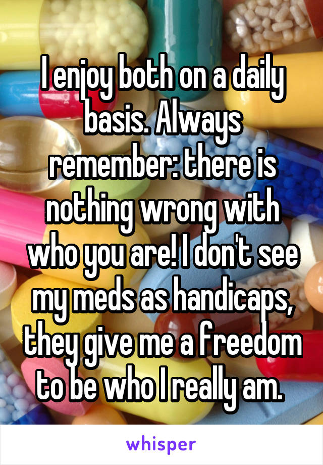 I enjoy both on a daily basis. Always remember: there is nothing wrong with who you are! I don't see my meds as handicaps, they give me a freedom to be who I really am. 