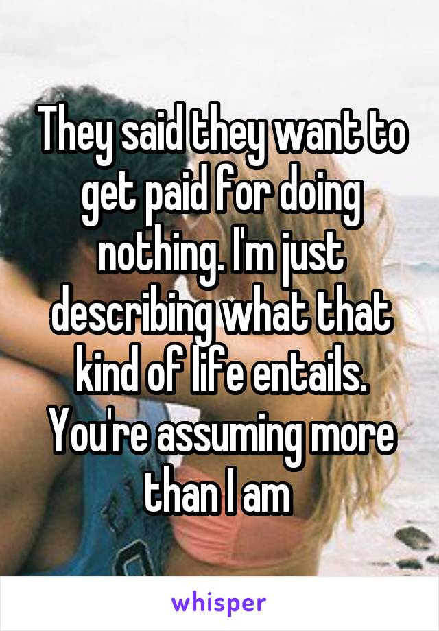 They said they want to get paid for doing nothing. I'm just describing what that kind of life entails. You're assuming more than I am 