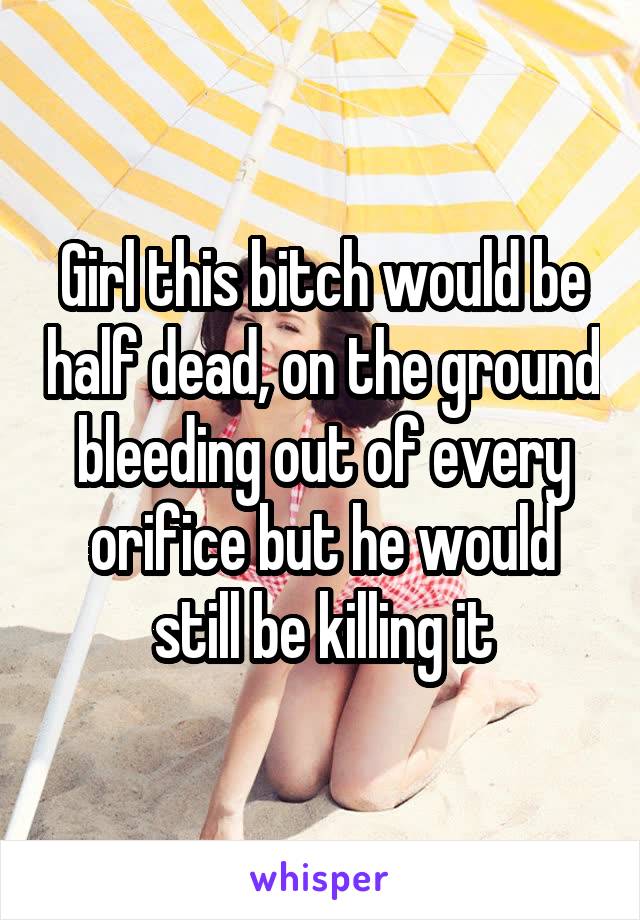 Girl this bitch would be half dead, on the ground bleeding out of every orifice but he would still be killing it