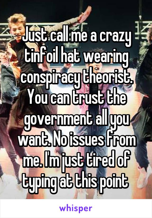 Just call me a crazy tinfoil hat wearing conspiracy theorist. You can trust the government all you want. No issues from me. I'm just tired of typing at this point 