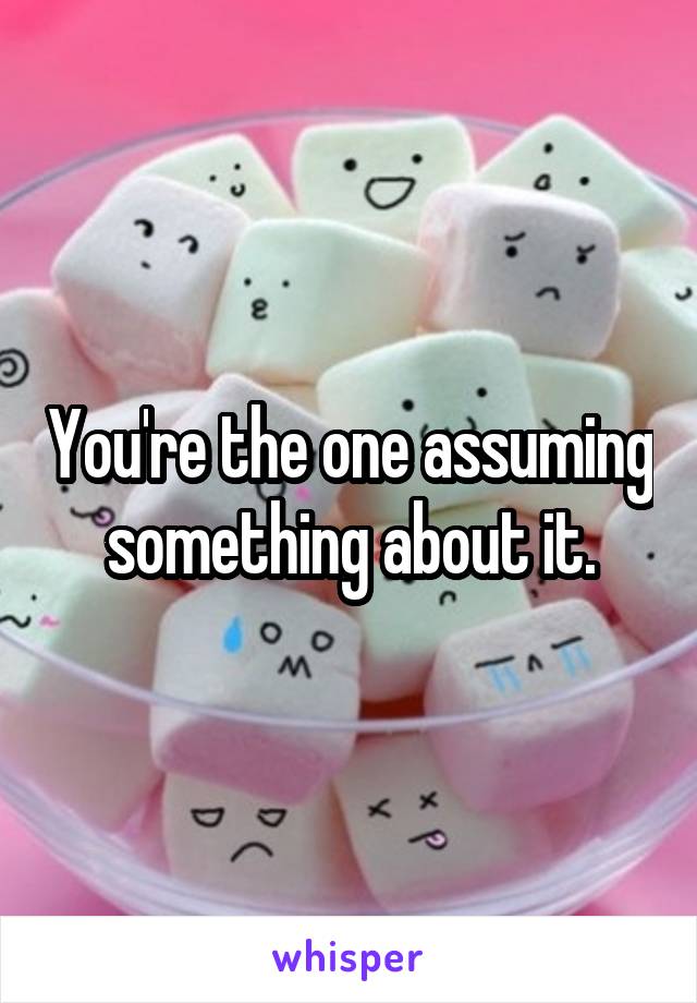 You're the one assuming something about it.