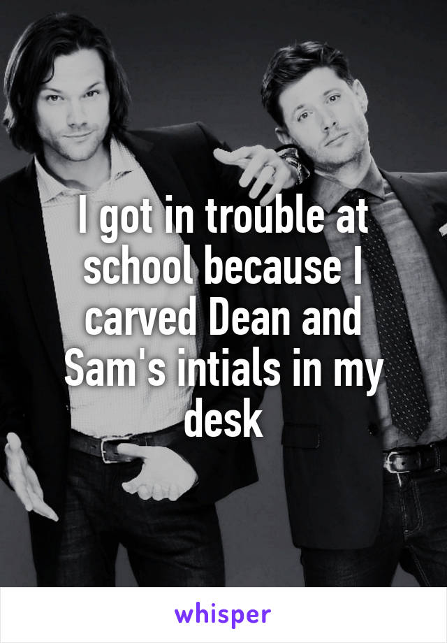 I got in trouble at school because I carved Dean and Sam's intials in my desk