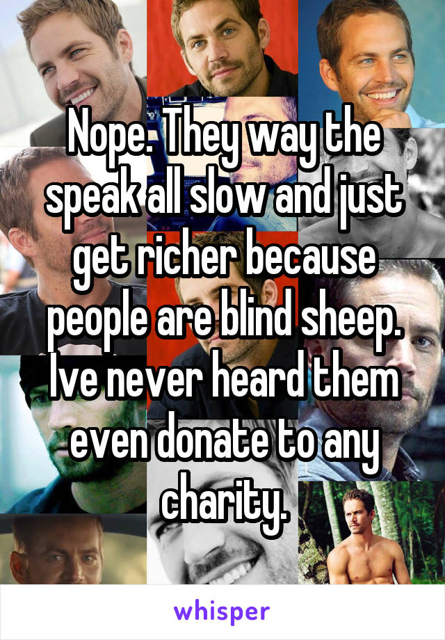 Nope. They way the speak all slow and just get richer because people are blind sheep. Ive never heard them even donate to any charity.