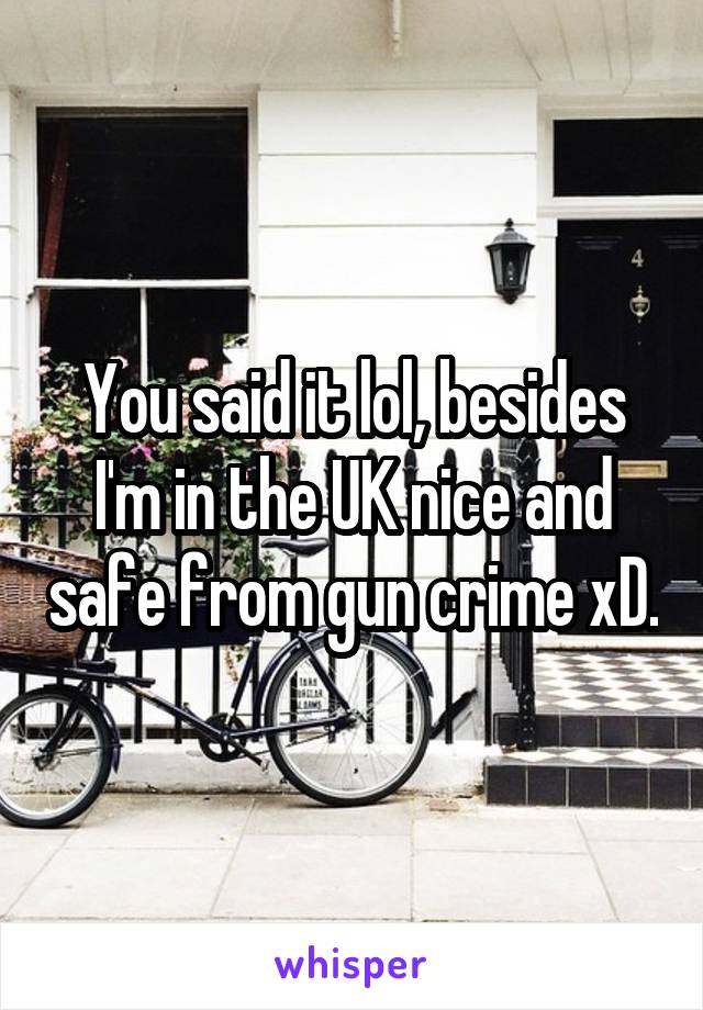 You said it lol, besides I'm in the UK nice and safe from gun crime xD.