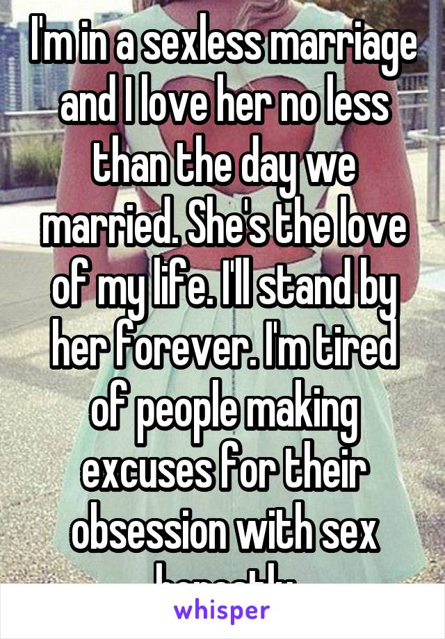 I'm in a sexless marriage and I love her no less than the day we married. She's the love of my life. I'll stand by her forever. I'm tired of people making excuses for their obsession with sex honestly