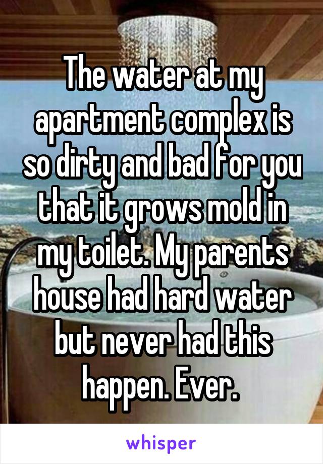 The water at my apartment complex is so dirty and bad for you that it grows mold in my toilet. My parents house had hard water but never had this happen. Ever. 