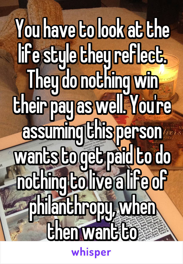 You have to look at the life style they reflect. They do nothing win their pay as well. You're assuming this person wants to get paid to do nothing to live a life of philanthropy, when then want to