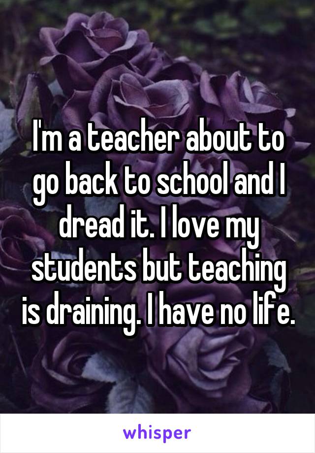 I'm a teacher about to go back to school and I dread it. I love my students but teaching is draining. I have no life.