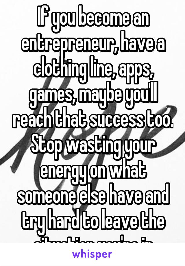 If you become an entrepreneur, have a clothing line, apps, games, maybe you'll reach that success too. Stop wasting your energy on what someone else have and try hard to leave the situation you're in