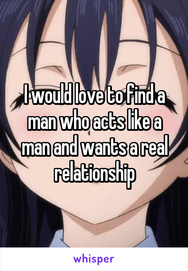 I would love to find a man who acts like a man and wants a real relationship