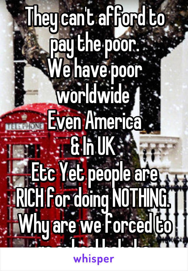 They can't afford to pay the poor.
We have poor worldwide 
Even America
& In UK 
Etc Yet people are RICH for doing NOTHING. 
Why are we forced to go school hahaha 