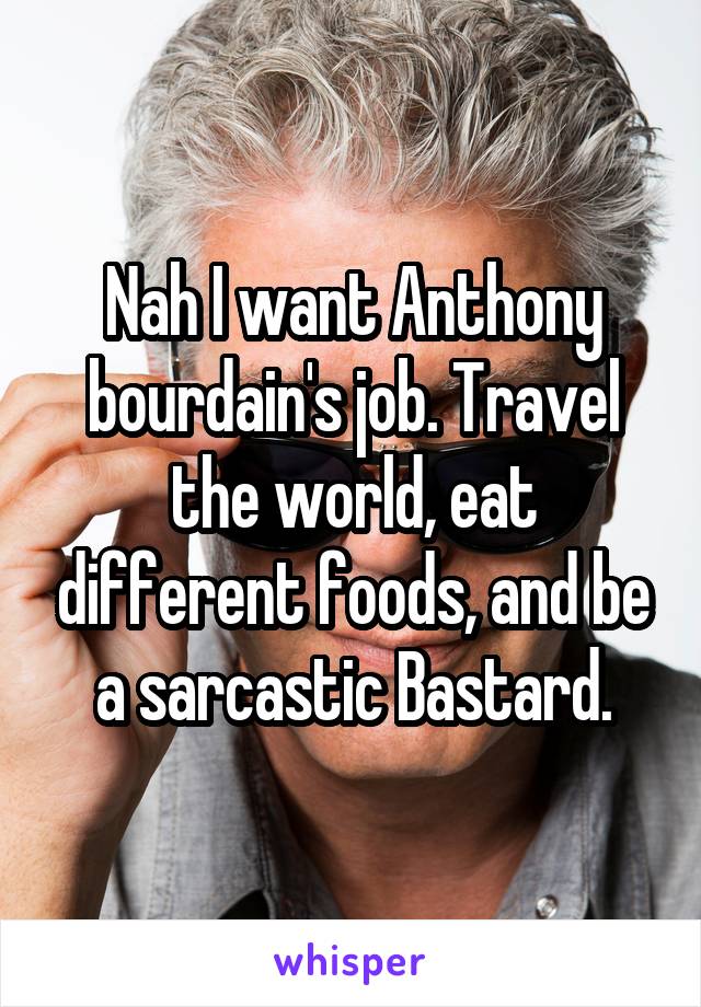 Nah I want Anthony bourdain's job. Travel the world, eat different foods, and be a sarcastic Bastard.