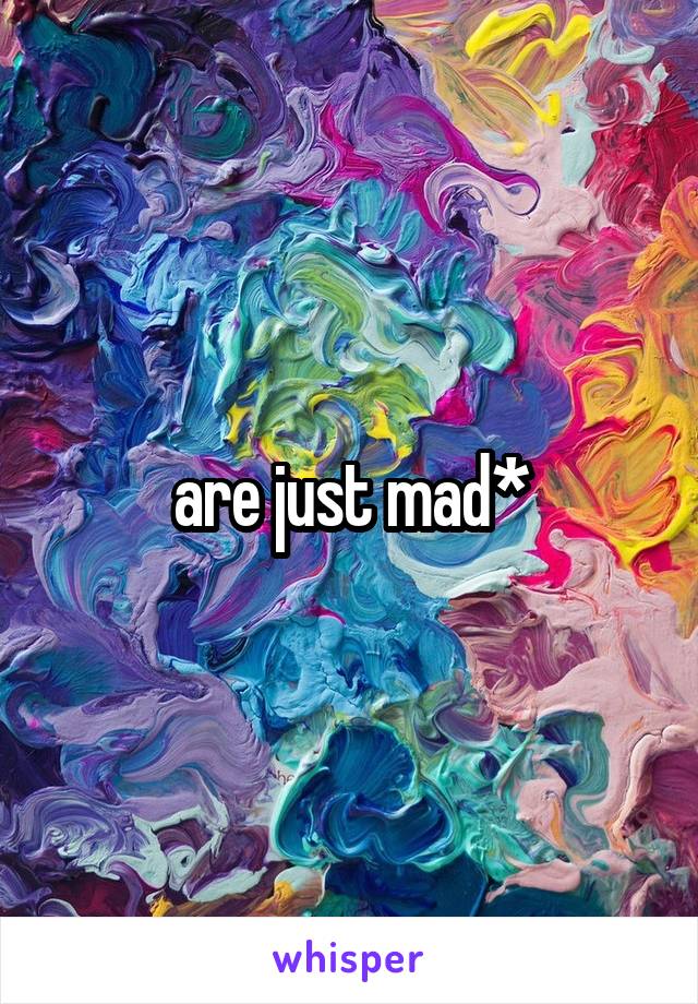 are just mad*