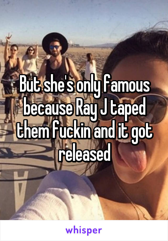 But she's only famous because Ray J taped them fuckin and it got released