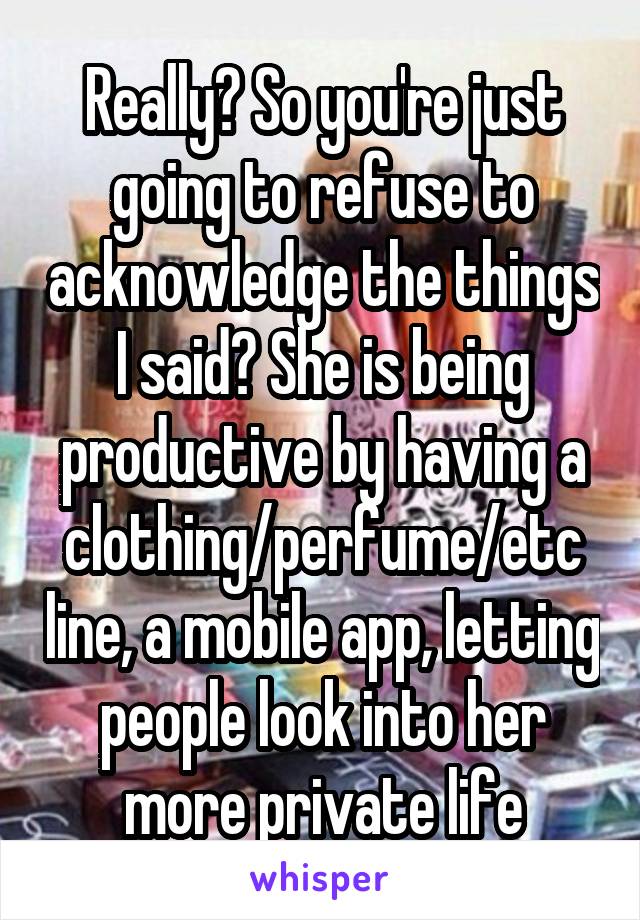 Really? So you're just going to refuse to acknowledge the things I said? She is being productive by having a clothing/perfume/etc line, a mobile app, letting people look into her more private life