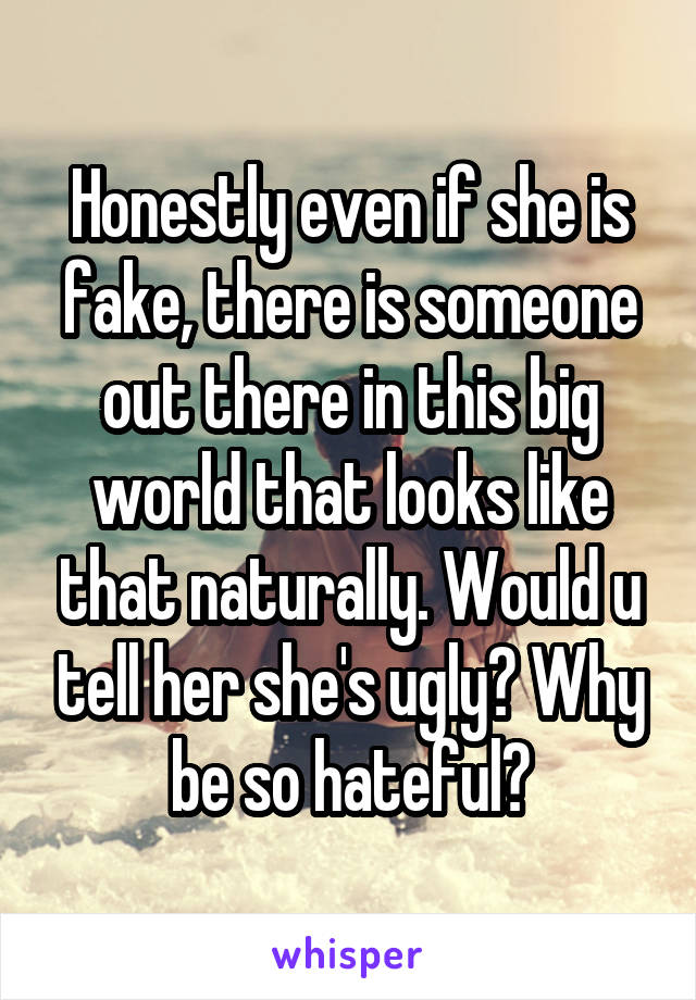 Honestly even if she is fake, there is someone out there in this big world that looks like that naturally. Would u tell her she's ugly? Why be so hateful?