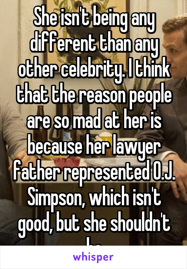 She isn't being any different than any other celebrity. I think that the reason people are so mad at her is because her lawyer father represented O.J. Simpson, which isn't good, but she shouldn't be