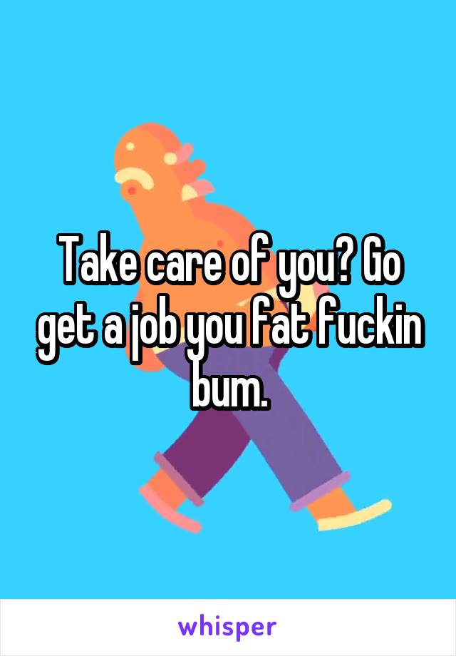 Take care of you? Go get a job you fat fuckin bum.