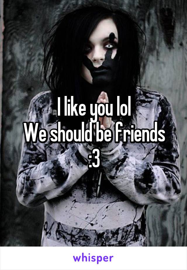 I like you lol
We should be friends
:3