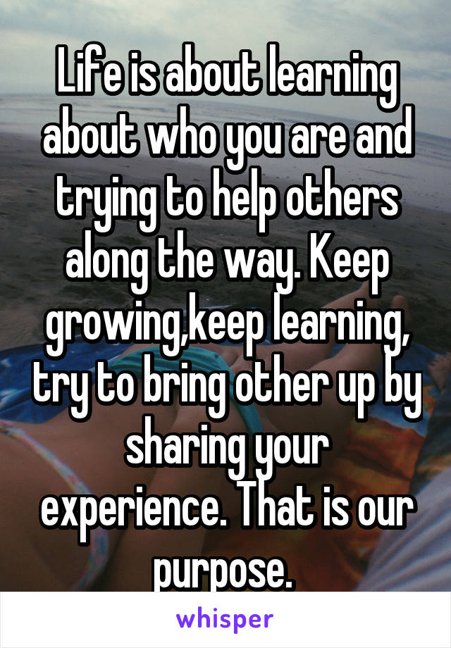 Life is about learning about who you are and trying to help others along the way. Keep growing,keep learning, try to bring other up by sharing your experience. That is our purpose. 