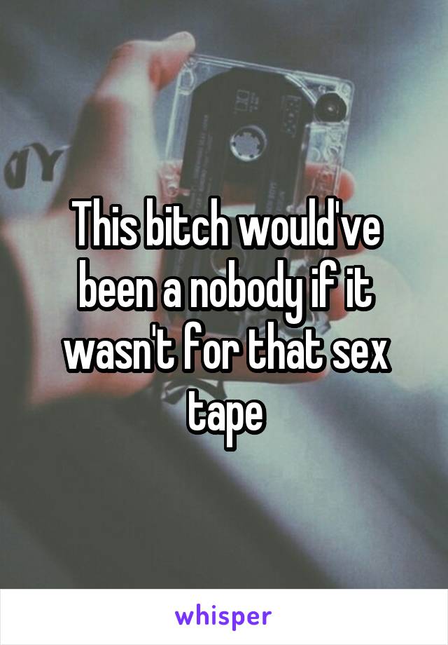 This bitch would've been a nobody if it wasn't for that sex tape