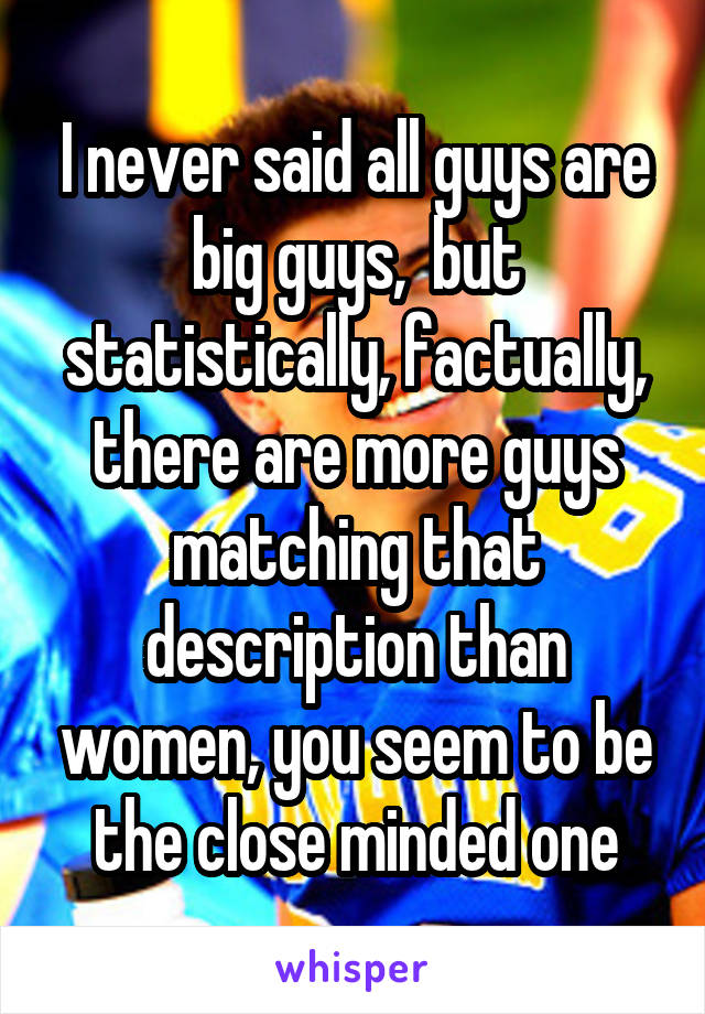 I never said all guys are big guys,  but statistically, factually, there are more guys matching that description than women, you seem to be the close minded one