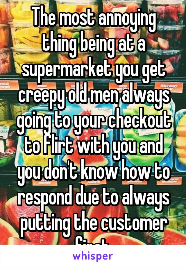 The most annoying thing being at a supermarket you get creepy old men always going to your checkout to flirt with you and you don't know how to respond due to always putting the customer first.