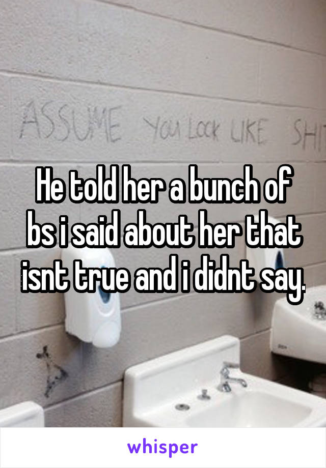 He told her a bunch of bs i said about her that isnt true and i didnt say.