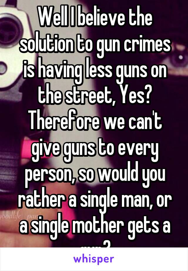 Well I believe the solution to gun crimes is having less guns on the street, Yes?
Therefore we can't give guns to every person, so would you rather a single man, or a single mother gets a gun?