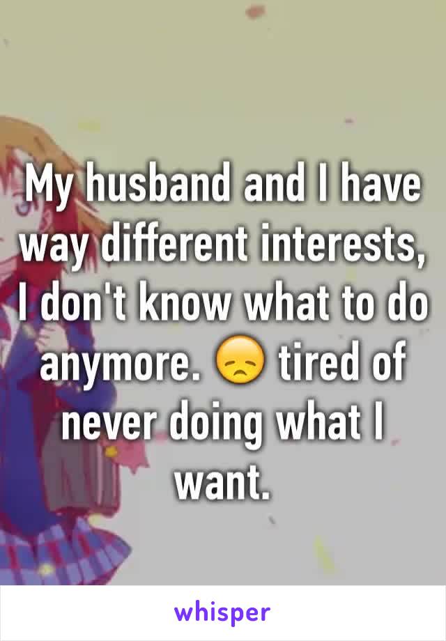 My husband and I have way different interests, I don't know what to do anymore. 😞 tired of never doing what I want.  