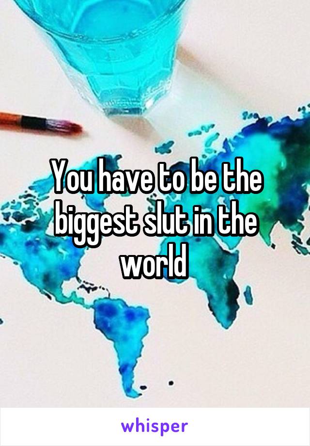 You have to be the biggest slut in the world 