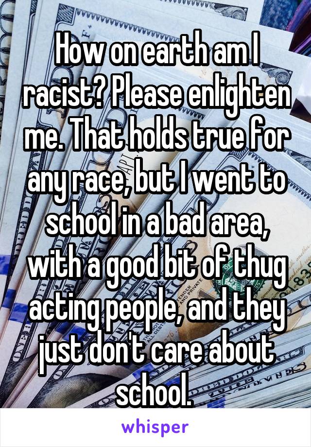 How on earth am I racist? Please enlighten me. That holds true for any race, but I went to school in a bad area, with a good bit of thug acting people, and they just don't care about school. 