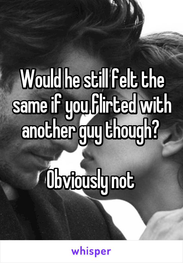 Would he still felt the same if you flirted with another guy though? 

Obviously not 